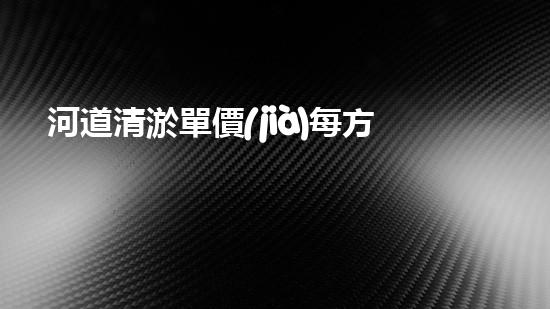 河道清淤單價(jià)每方多少鈔票清淤工程的秘密：如何高效處理水體污染征詢題？